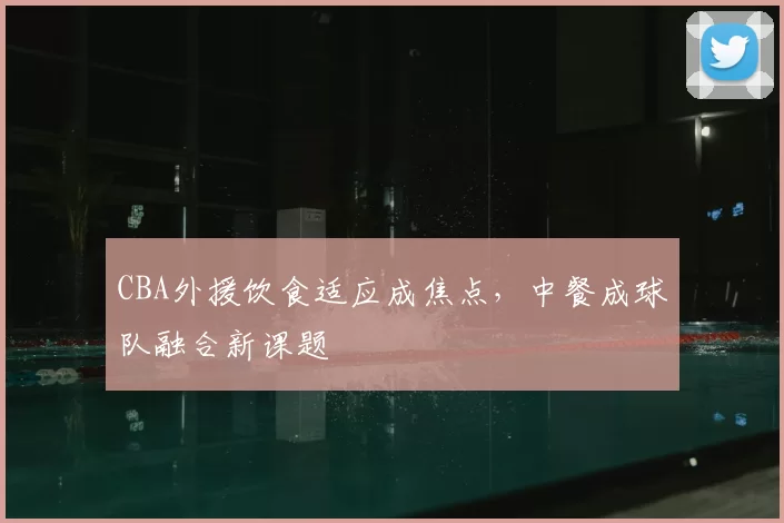 CBA外援饮食适应成焦点，中餐成球队融合新课题