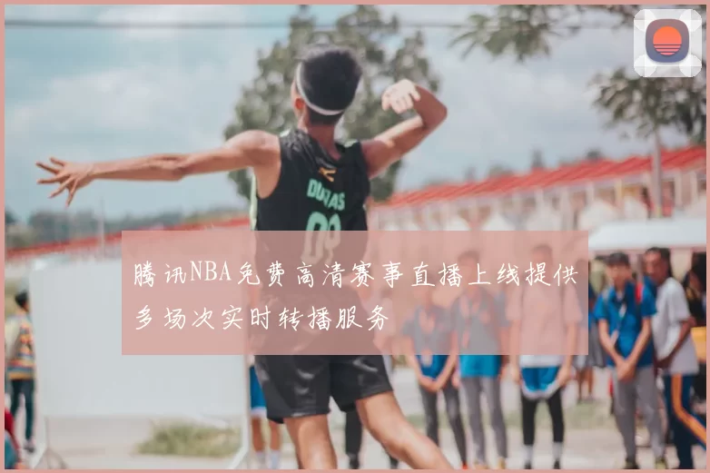 腾讯NBA免费高清赛事直播上线提供多场次实时转播服务