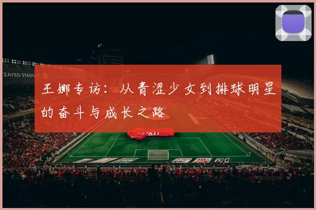 王娜专访：从青涩少女到排球明星的奋斗与成长之路