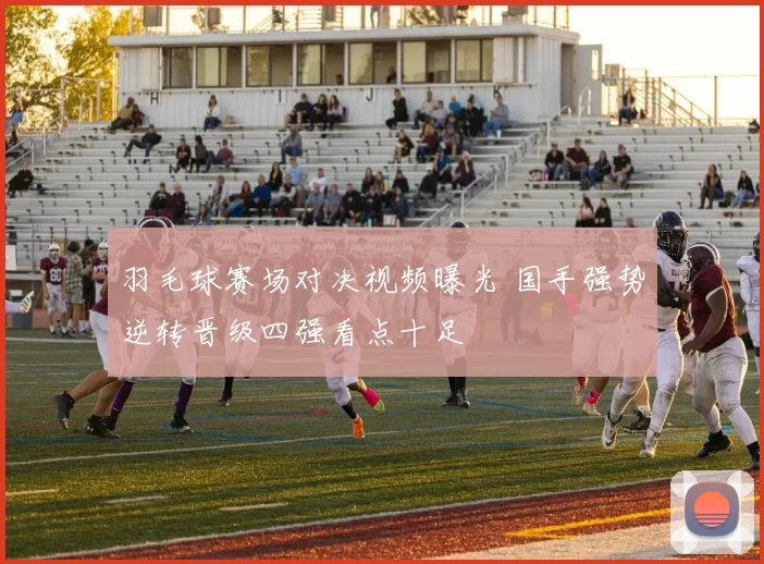 羽毛球赛场对决视频曝光 国手强势逆转晋级四强看点十足