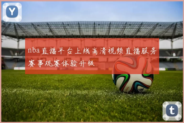 nba直播平台上线高清视频直播服务赛事观赛体验升级