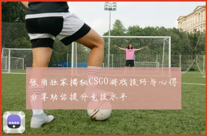 张丽独家揭秘CSGO游戏技巧与心得分享助你提升竞技水平
