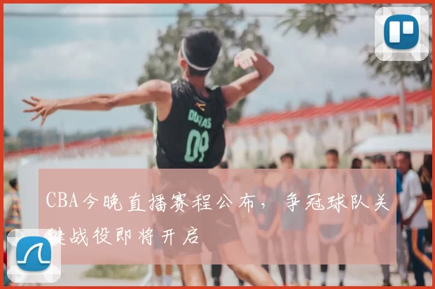 CBA今晚直播赛程公布,争冠球队关键战役即将开启