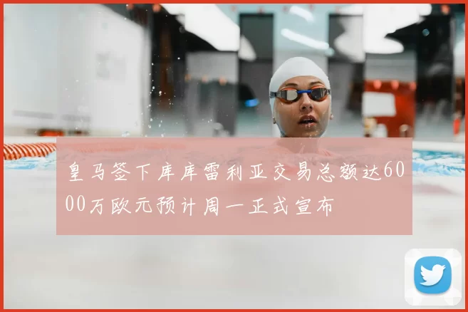 皇马签下库库雷利亚交易总额达6000万欧元预计周一正式宣布