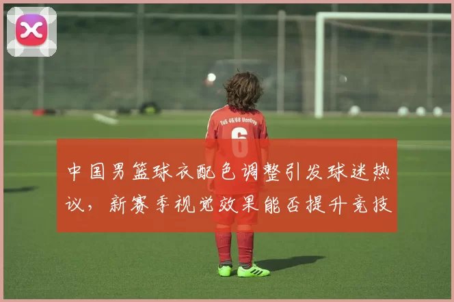 中国男篮球衣配色调整引发球迷热议，新赛季视觉效果能否提升竞技表现