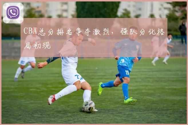 CBA总分排名争夺激烈，强队分化格局初现