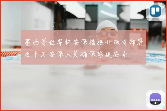 墨西哥世界杯安保措施升级将部署近十万安保人员确保球迷安全