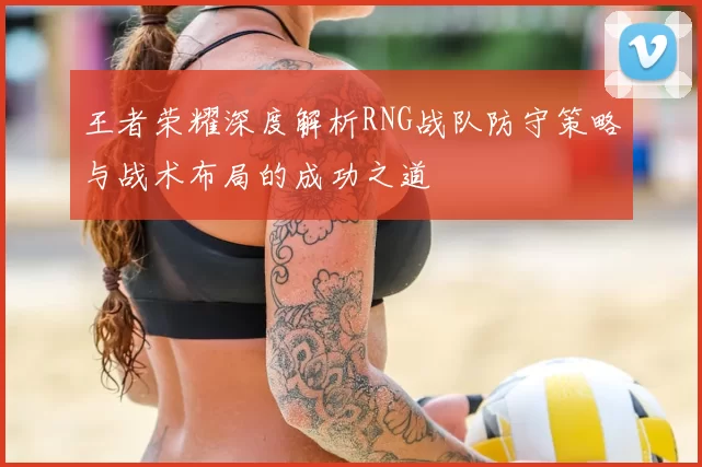 王者荣耀深度解析RNG战队防守策略与战术布局的成功之道