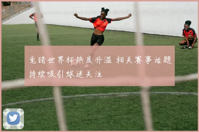 竞猜世界杯热度升温 相关赛事话题持续吸引球迷关注