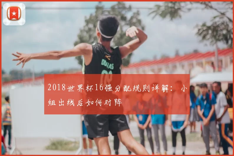 2018世界杯16强分配规则详解：小组出线后如何对阵
