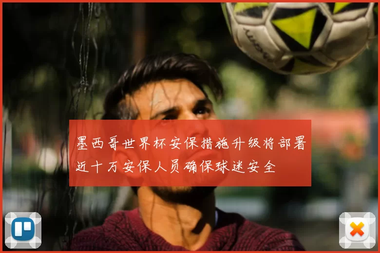 墨西哥世界杯安保措施升级将部署近十万安保人员确保球迷安全