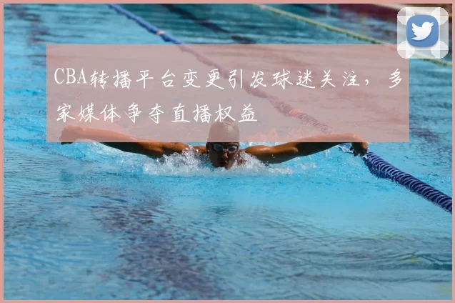 CBA转播平台变更引发球迷关注,多家媒体争夺直播权益
