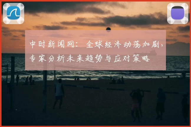 中时新闻网：全球经济动荡加剧，专家分析未来趋势与应对策略