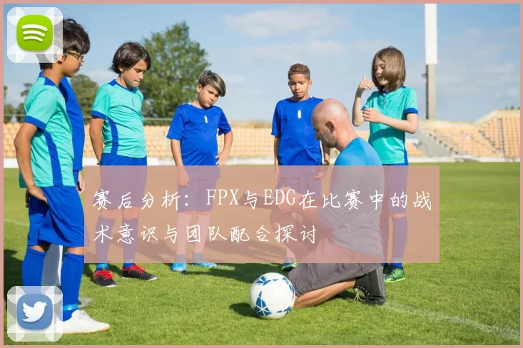 赛后分析：FPX与EDG在比赛中的战术意识与团队配合探讨