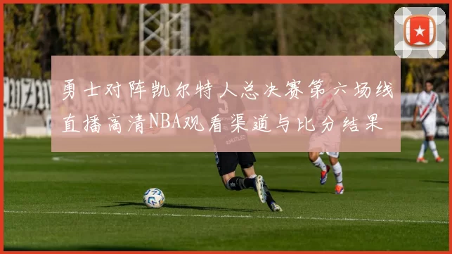 勇士对阵凯尔特人总决赛第六场线直播高清NBA观看渠道与比分结果