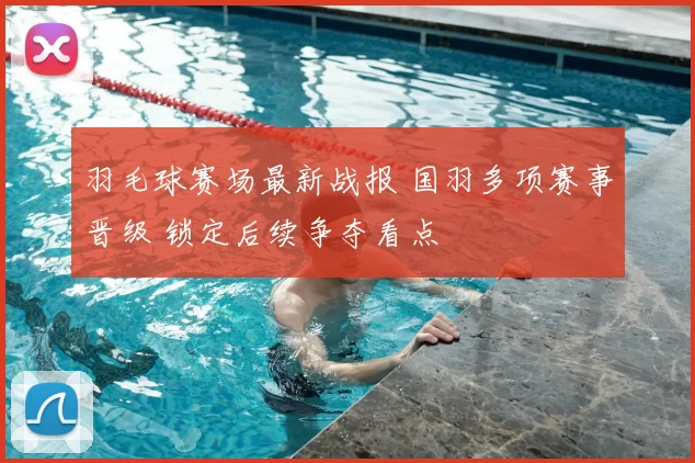 羽毛球赛场最新战报 国羽多项赛事晋级 锁定后续争夺看点