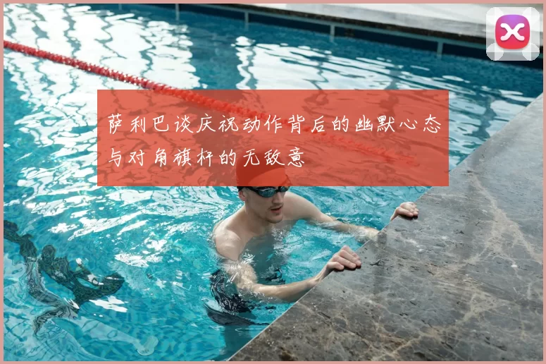 萨利巴谈庆祝动作背后的幽默心态与对角旗杆的无敌意