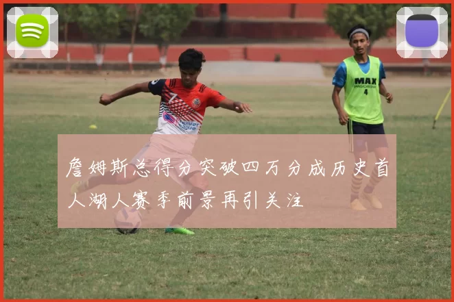 詹姆斯总得分突破四万分成历史首人湖人赛季前景再引关注