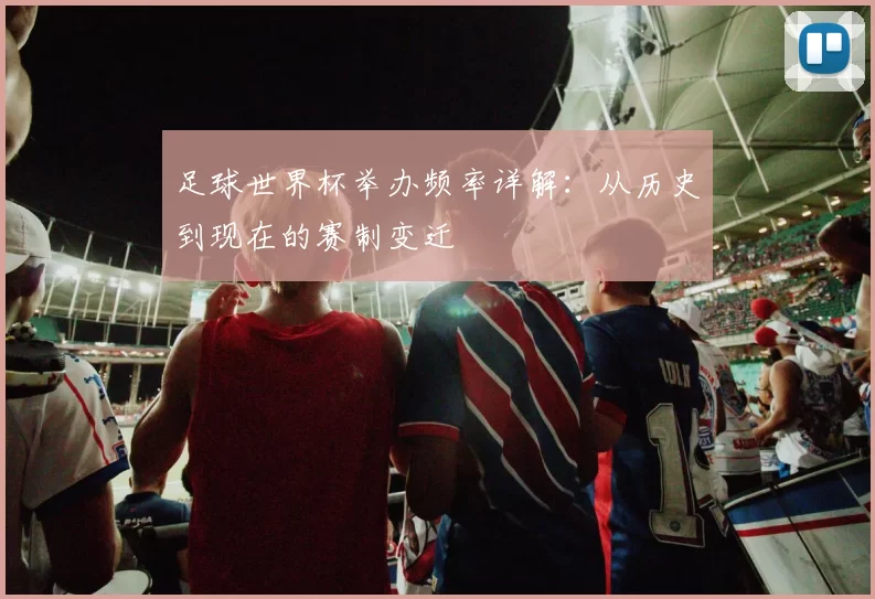 足球世界杯举办频率详解:从历史到现在的赛制变迁