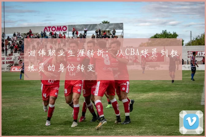 刘伟职业生涯转折:从CBA球员到教练员的身份转变