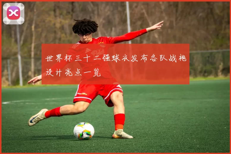 世界杯三十二强球衣发布各队战袍设计亮点一览