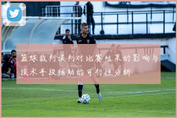 篮球裁判误判对比赛结果的影响与技术手段辅助的可行性分析