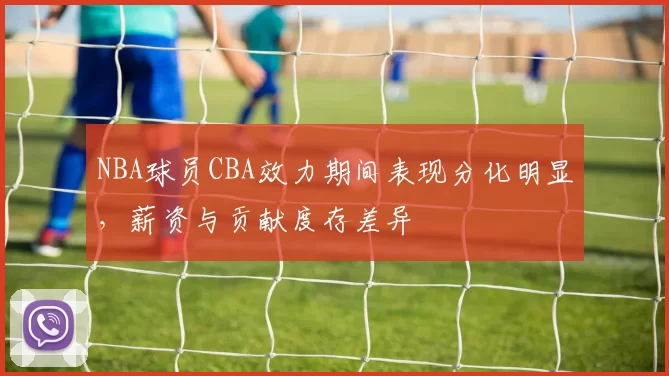 NBA球员CBA效力期间表现分化明显，薪资与贡献度存差异