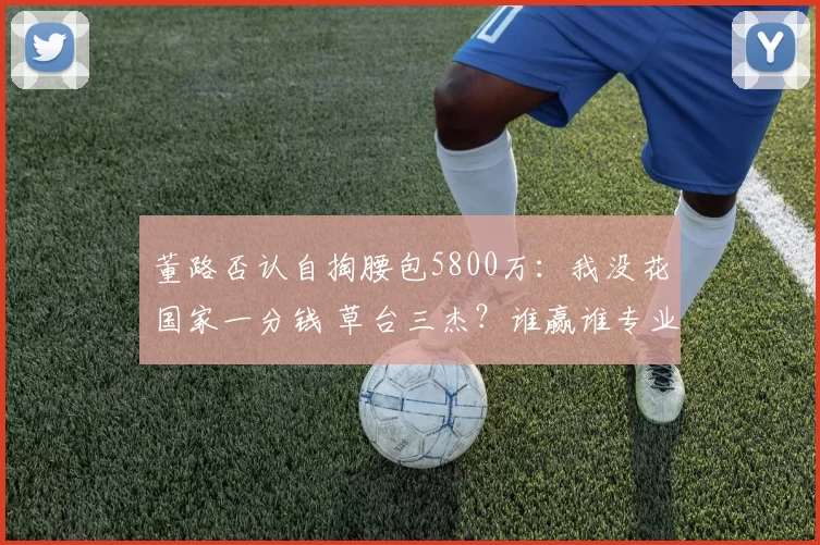 董路否认自掏腰包5800万:我没花国家一分钱 草台三杰?谁赢谁专业