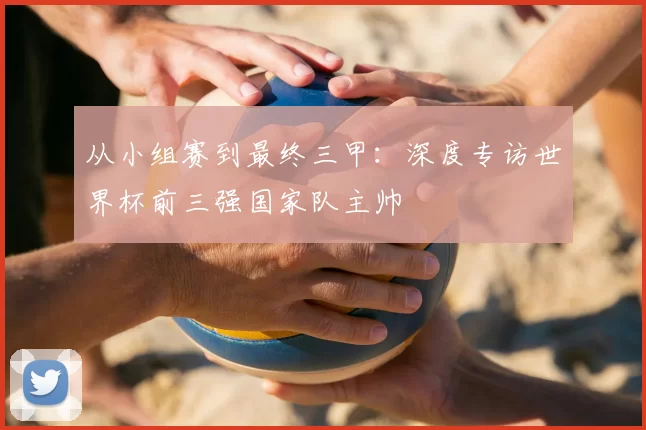 从小组赛到最终三甲:深度专访世界杯前三强国家队主帅