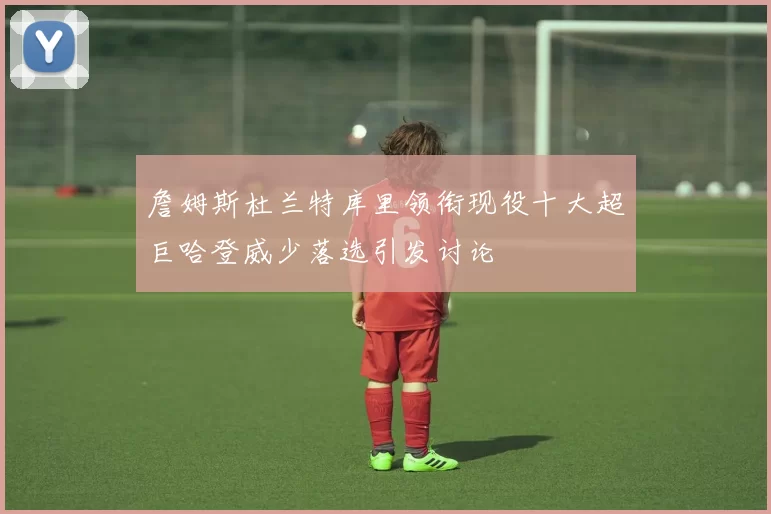 詹姆斯杜兰特库里领衔现役十大超巨哈登威少落选引发讨论