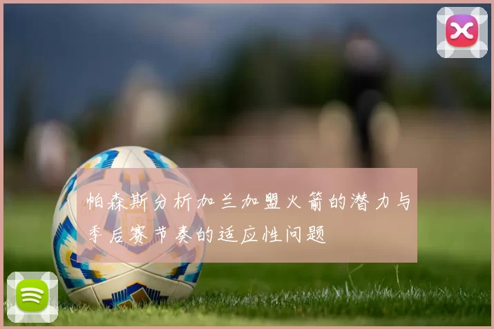 帕森斯分析加兰加盟火箭的潜力与季后赛节奏的适应性问题