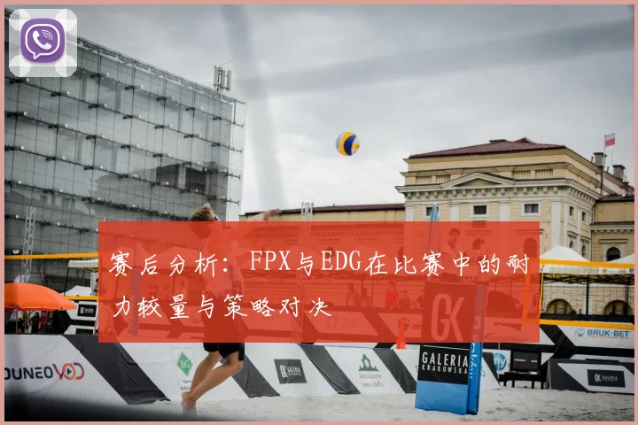 赛后分析：FPX与EDG在比赛中的耐力较量与策略对决