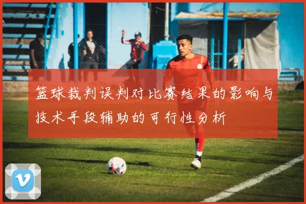 篮球裁判误判对比赛结果的影响与技术手段辅助的可行性分析