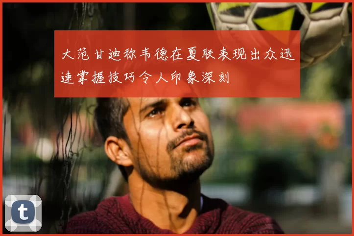 大范甘迪称韦德在夏联表现出众迅速掌握技巧令人印象深刻