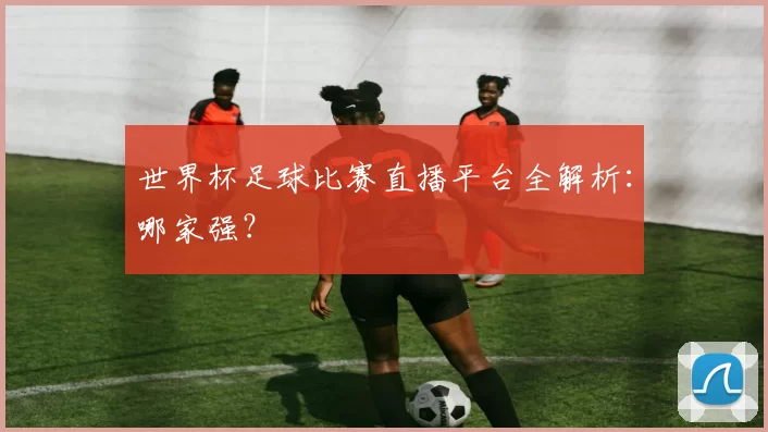 世界杯足球比赛直播平台全解析:哪家强?