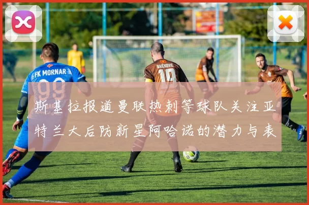 斯基拉报道曼联热刺等球队关注亚特兰大后防新星阿哈诺的潜力与表现