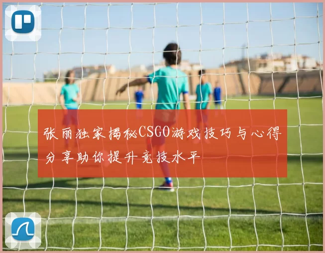 张丽独家揭秘CSGO游戏技巧与心得分享助你提升竞技水平