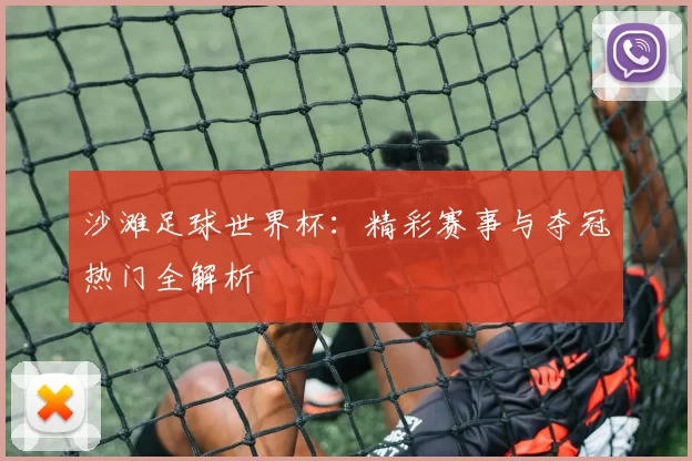 沙滩足球世界杯:精彩赛事与夺冠热门全解析