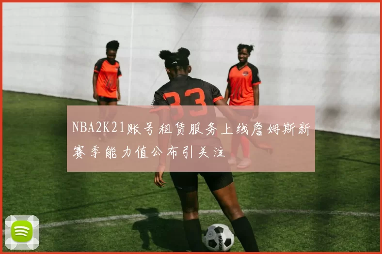 NBA2K21账号租赁服务上线詹姆斯新赛季能力值公布引关注