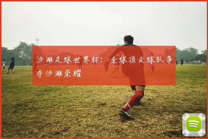 沙滩足球世界杯:全球顶尖球队争夺沙滩荣耀