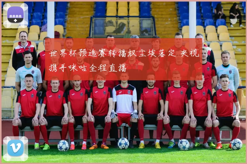 世界杯预选赛转播权尘埃落定 央视携手咪咕全程直播