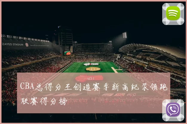 CBA总得分王创造赛季新高纪录领跑联赛得分榜