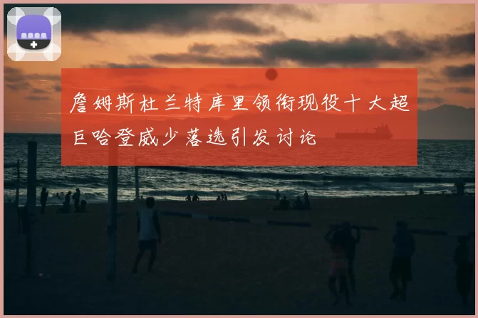 詹姆斯杜兰特库里领衔现役十大超巨哈登威少落选引发讨论