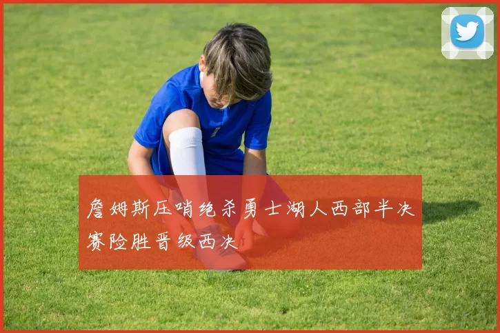 詹姆斯压哨绝杀勇士湖人西部半决赛险胜晋级西决