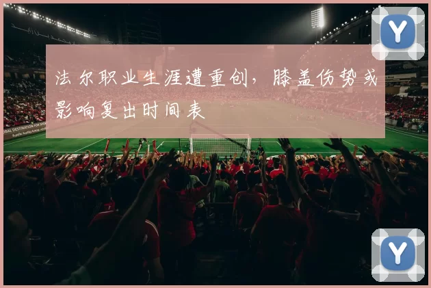 法尔职业生涯遭重创，膝盖伤势或影响复出时间表