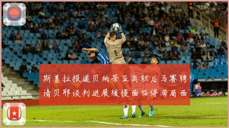 斯基拉报道贝纳蒂亚离职后马赛聘请贝耶谈判进展缓慢面临停滞局面