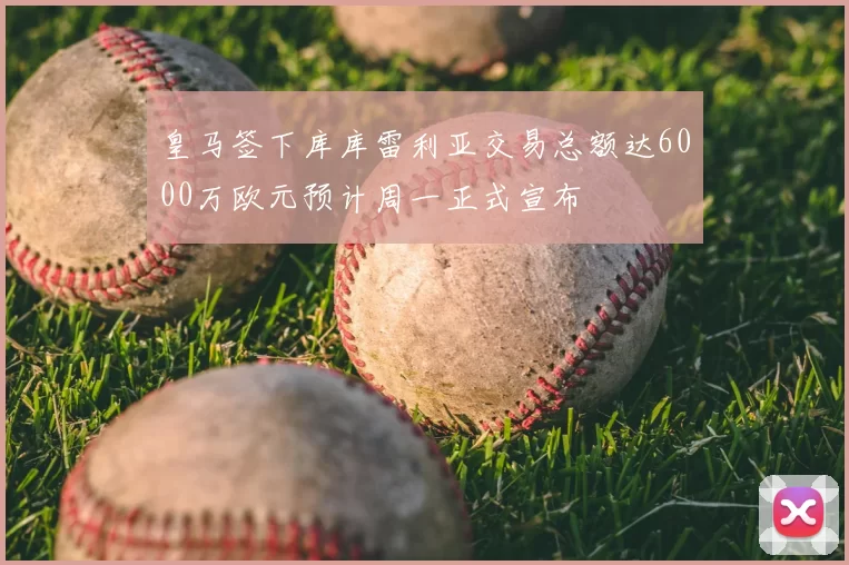 皇马签下库库雷利亚交易总额达6000万欧元预计周一正式宣布