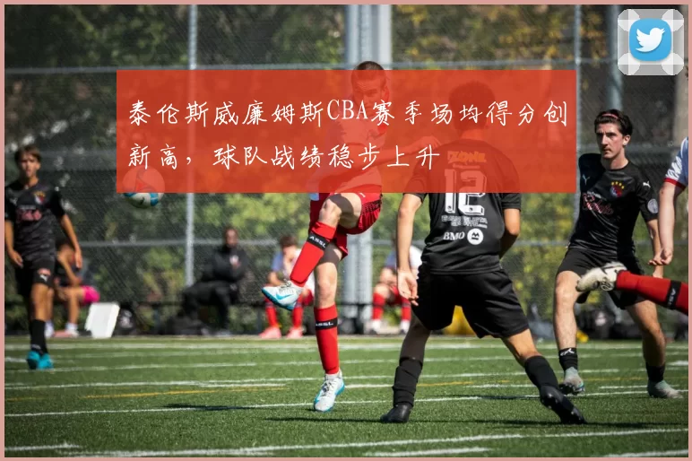 泰伦斯威廉姆斯CBA赛季场均得分创新高，球队战绩稳步上升