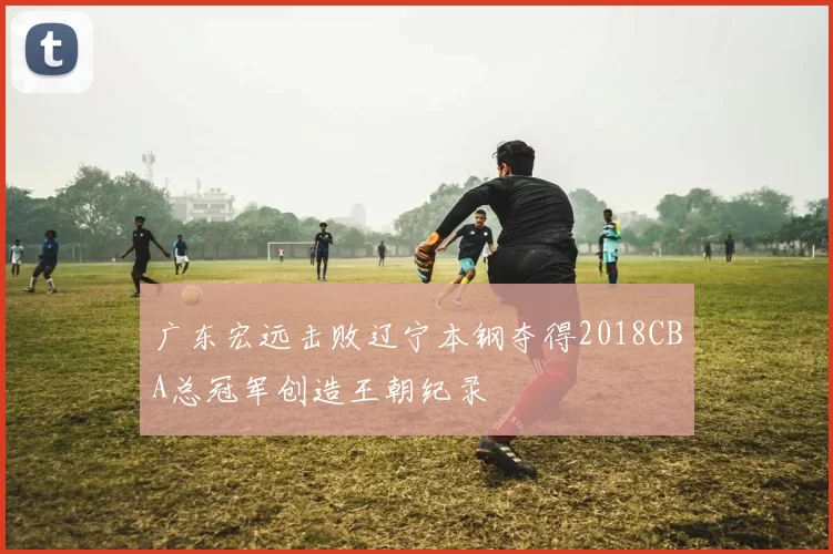 广东宏远击败辽宁本钢夺得2018CBA总冠军创造王朝纪录