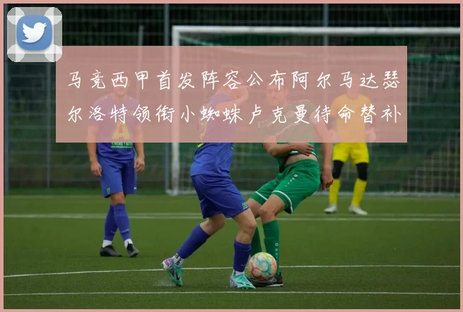 马竞西甲首发阵容公布阿尔马达瑟尔洛特领衔小蜘蛛卢克曼待命替补